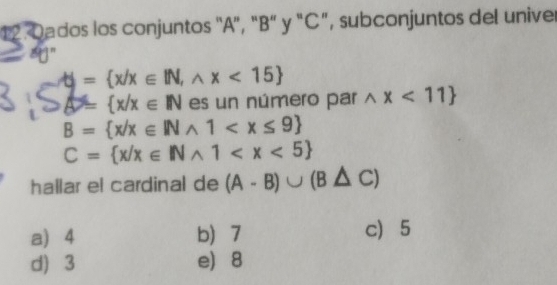 Oados los conjuntos "A", "B" y "C", subconjuntos del univer
a n
frac  = x/x∈ IN,wedge x<15
△ = x/x∈ N es un número par wedge x<11
B= x/x∈ INwedge 1
C= x/x∈ INwedge 1
hallar el cardinal de (A-B)∪ (B△ C)
a) 4 b 7 c 5
d) 3 e 8