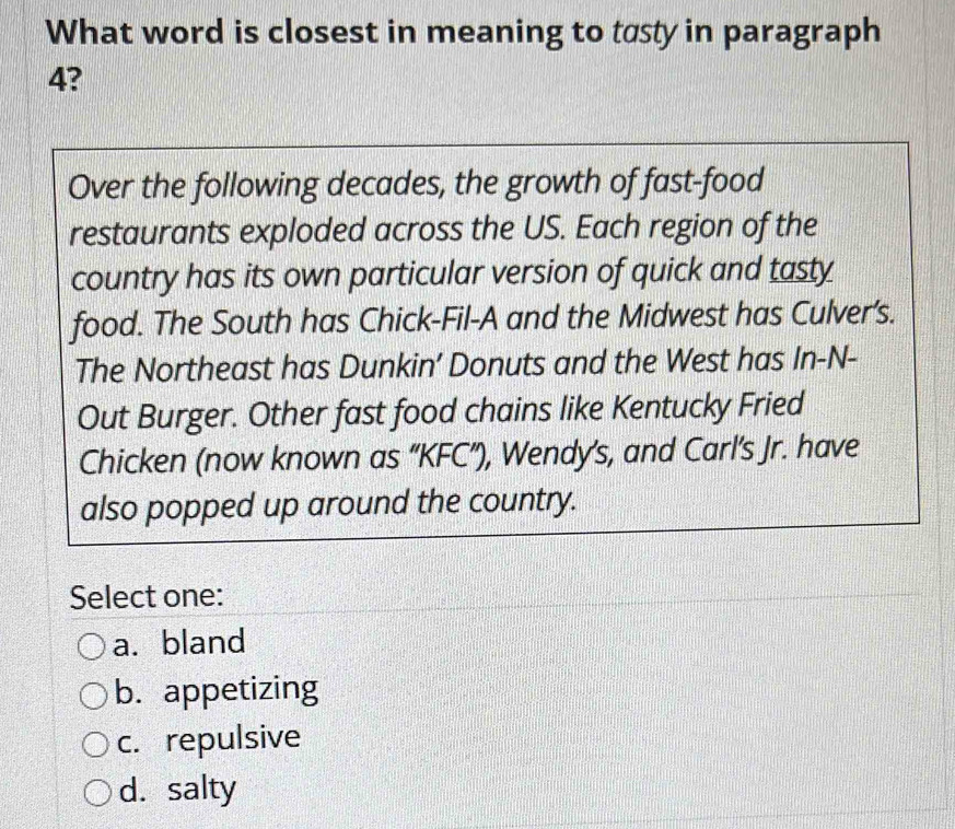 What word is closest in meaning to tasty in paragraph
4?
Over the following decades, the growth of fast-food
restaurants exploded across the US. Each region of the
country has its own particular version of quick and tasty
food. The South has Chick-Fil-A and the Midwest has Culver’s.
The Northeast has Dunkin’ Donuts and the West has In-N-
Out Burger. Other fast food chains like Kentucky Fried
Chicken (now known as “KFC”), Wendy's, and Carl’s Jr. have
also popped up around the country.
Select one:
a. bland
b. appetizing
c. repulsive
d. salty