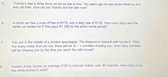 Thando's dad is three times as old as she is now. Ten years ago he was seven times as she 
was old then. How old are Thando and her dad now? 
6. A rental car has a once off fee of R175, and a daily rate of R120. How many days was the 
rental car rented for if Tina pays R1 255 for the entire rental period? 
7. You are in the middle of a zombie apocalypse. The distance to nearest safe house is 100m. 
For every meter that you run, there will be 3x-2 zombies chasing you. How many zombies 
will be chasing you by the time you reach the safe house? 
8. Hashim Amla, scores an average of 25 ½ runs per match, over 80 matches. How many runs 
has Amla scored in total?