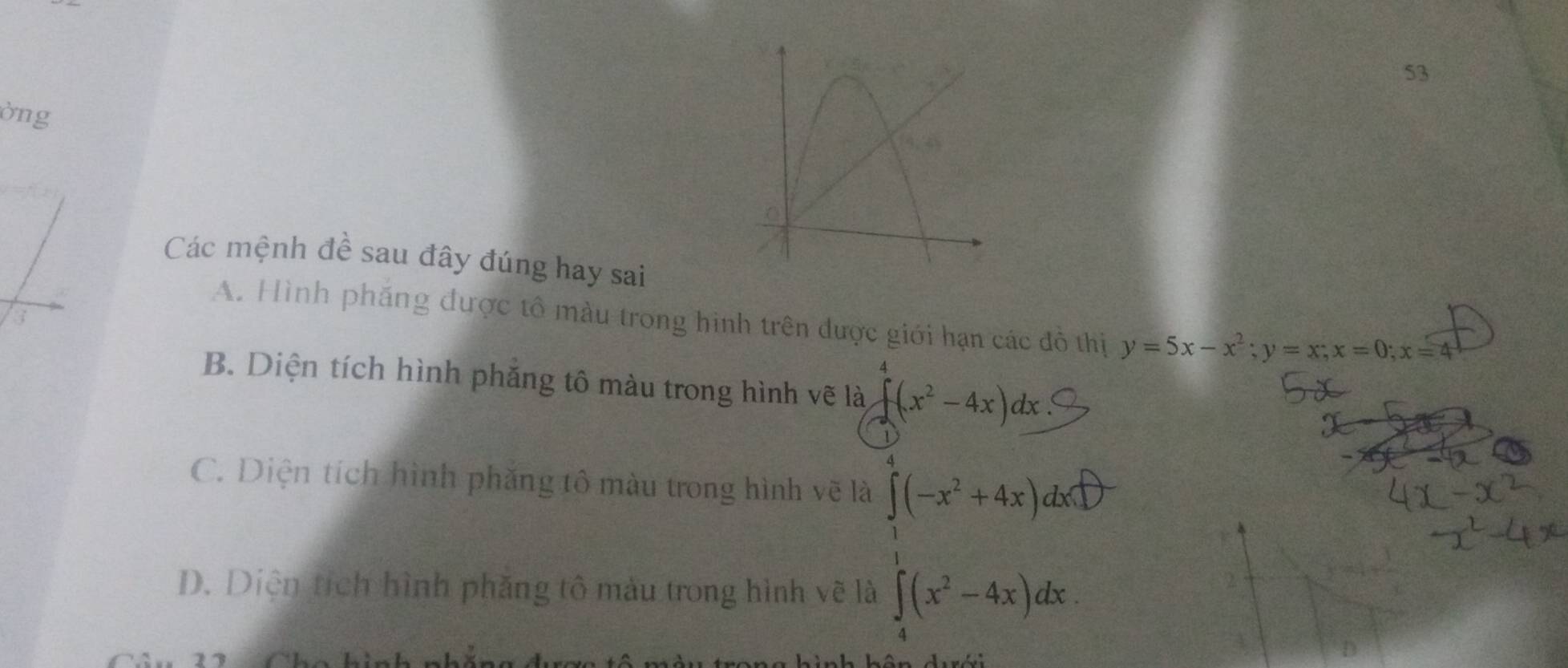 53
òng
Các mệnh đề sau đây đúng hay sai
A. Hình pháng được tô màu trong hình trên được giới hạn các đô thị y=5x-x^2;y=x;x=0;x=4
B. Diện tích hình phăng tô màu trong hình vẽ là ∈t (x^2-4x)dx
C. Diện tích hình phăng tô màu trong hình vẽ là ∈tlimits _1^(4(-x^2)+4x)dx□
= □ /□  
D. Diện tích hình phăng tô màu trong hình vẽ là ∈tlimits _4^(1(x^2)-4x)dx.