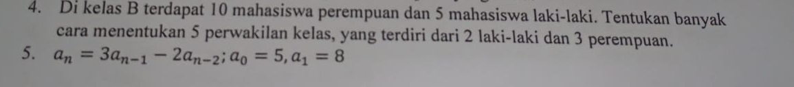 Di kelas B terdapat 10 mahasiswa perempuan dan 5 mahasiswa laki-laki. Tentukan banyak 
cara menentukan 5 perwakilan kelas, yang terdiri dari 2 laki-laki dan 3 perempuan. 
5. a_n=3a_n-1-2a_n-2; a_0=5, a_1=8