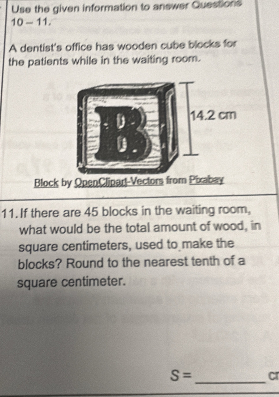 Use the given information to anewer Questions 
10-11, 
A dentist's office has wooden cube blocks for 
the patients while in the waiting room. 
Block by OpenClipart-Vectors from Pixabay 
11. If there are 45 blocks in the waiting room, 
what would be the total amount of wood, in
square centimeters, used to make the 
blocks? Round to the nearest tenth of a
square centimeter. 
_
S=
cr