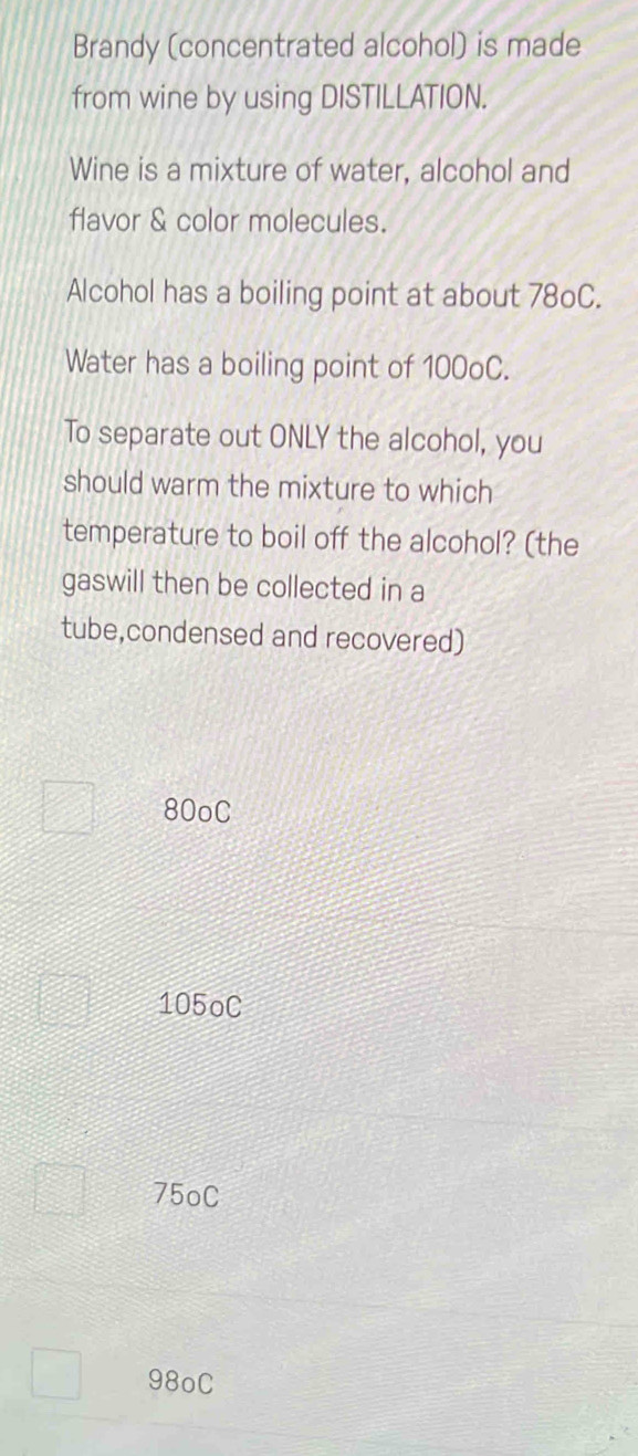 Brandy (concentrated alcohol) is made
from wine by using DISTILLATION.
Wine is a mixture of water, alcohol and
flavor & color molecules.
Alcohol has a boiling point at about 78oC.
Water has a boiling point of 100oC.
To separate out ONLY the alcohol, you
should warm the mixture to which
temperature to boil off the alcohol? (the
gaswill then be collected in a
tube,condensed and recovered)
80oC
105oC
75oC
98oC