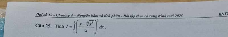 Đại số 12 - Chương 4 - Nguyên hàm và tích phân - Bài tập theo chương trình mới 2025 KNT 
Câu 25. Tính I=∈tlimits _1^(2(frac x-sqrt[4](x^3))x)^2dx.