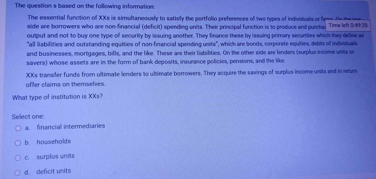 The question s based on the following information:
The essential function of XXs is simultaneously to satisfy the portfolio preferences of two types of individuals or firms. On the one
side are borrowers who are non-financial (deficit) spending units. Their principal function is to produce and purcha: Time left 0:49:20
output and not to buy one type of security by issuing another. They finance these by issuing primary securities which they define as
“all liabilities and outstanding equities of non-financial spending units”, which are bonds, corporate equities, debts of individuals
and businesses, mortgages, bills, and the like. These are their liabilities. On the other side are lenders (surplus income units or
savers) whose assets are in the form of bank deposits, insurance policies, pensions, and the like.
XXs transfer funds from ultimate lenders to ultimate borrowers. They acquire the savings of surplus income units and in return
offer claims on themselves.
What type of institution is XXs?
Select one:
a. financial intermediaries
b. households
c. surplus units
d. deficit units