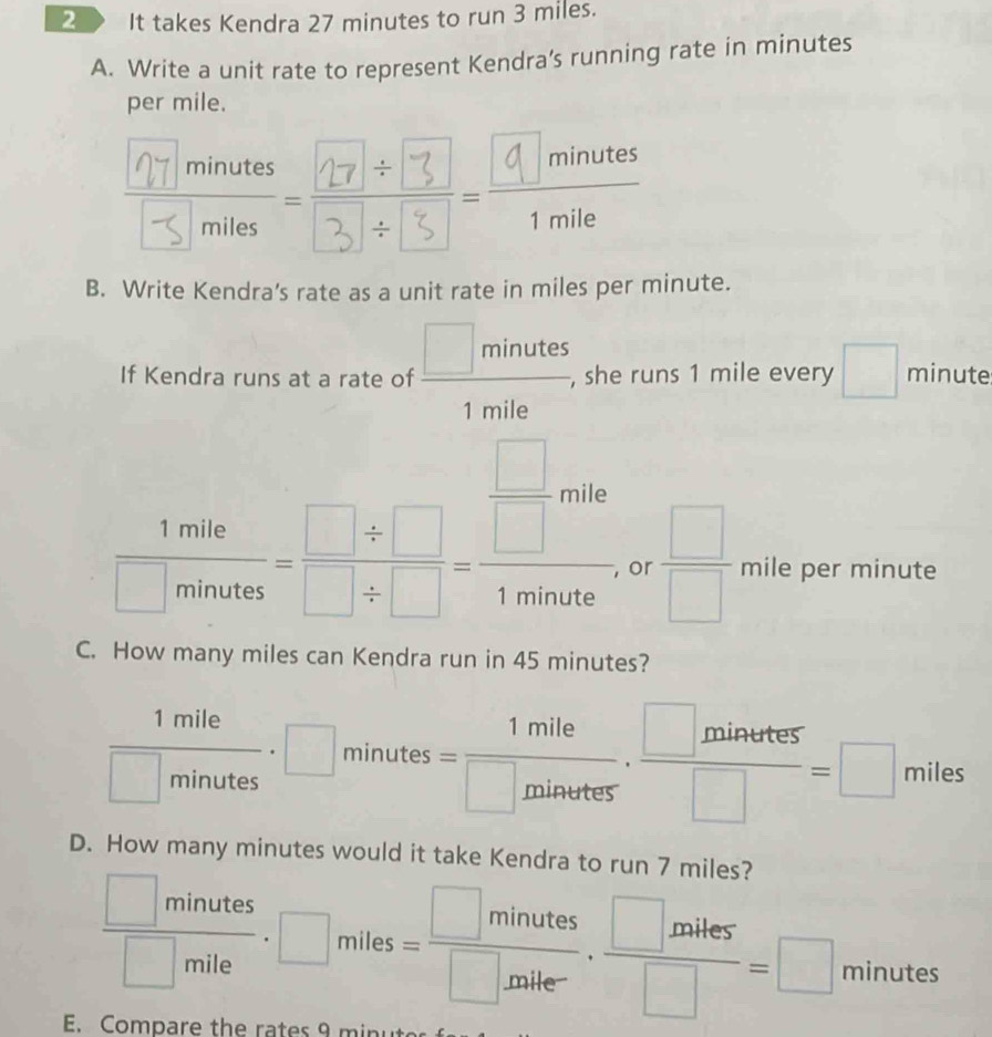 2 》 It takes Kendra 27 minutes to run 3 miles. 
A. Write a unit rate to represent Kendra’s running rate in minutes
per mile. 

B. Write Kendra's rate as a unit rate in miles per minute. 
If Kendra runs at a rate of  □ minutes/1mile  , she runs 1 mile every □ minute
 1mile/□ minates = (□ / □ )/□ / □  = □ /1minate   □ /□   mile per minute
or 
C. How many miles can Kendra run in 45 minutes?
 1mile/□ minutes · □ minutes= 1mile/□ minutes ·  □ minutes/□  =□ miles
D. How many minutes would it take Kendra to run 7 miles?
 □ minutes/□ mile · □ miles= □ minutes/□ miler ·  □ miles/□  =□ minutes
E. Compare the rates 9 minu