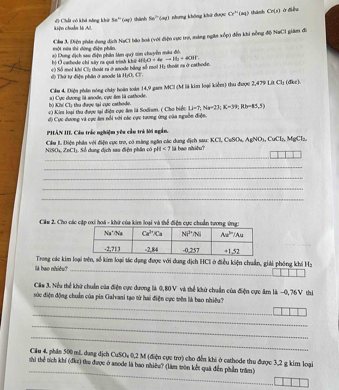 d) Chất có khả năng khử Sn^(4+)(aq) thành Sn^(2+)(aq) nhưng không khử được Cr^(3+)(aq) thành Cr(s) ở điều
kiện chuẩn là Al.
Câu 3. Điện phân dung dịch NaCl bão hoà (với điện cực trơ, màng ngăn x6p) đến khi nồng độ NaCl giảm đi
một nửa thì dừng điện phân.
a) Dung dịch sau điện phân làm quỷ tím chuyển màu đỏ.
b) Ở cathode chỉ xảy ra quá trình khử 4H_2O+4eto H_2+4OH^-.
c) Số mol khí Cl_2 thoát ra ở anode bằng số mol H_2 thoát ra ở cathode.
d) Thứ tự điện phân ở anode là H_2O , Cr .
Câu 4. Điện phân nóng chảy hoàn toàn 14,9 gam MCl (M là kim loại kiểm) thu được 2,479 Lít Cl_2 (đkc).
a) Cực dương là anode, cực âm là cathode.
b) Khí Cl_2 thu được tại cực cathode.
c) Kim loại thu được tại điện cực âm là Sodium. ( Cho biết: Li=7;Na=23;K=39;Rb=85,5)
d) Cực dương và cực âm nổi với các cực tương ứng của nguồn điện.
PHÀN III. Câu trắc nghiệm yêu cầu trả lời ngắn.
Câu 1. Điện phân với điện cực trơ, có màng ngăn các dung dịch sau: K KCI,CuSO_4,AgNO_3,CuCI_2,MgCI_2,
NiSO₄, ZnCI₂. Số dung dịch sau điện phân có pH<7</tex> là bao nhiêu?
_
_
_
_
_
Câu 2. Cho các cặp oxi hoá - khử của kim loại và thế điện cực chuẩn tương ứng:
Trong các kim loại trên, số kim loại tác dụng được với dung dịch HCl ở điều kiện chuẩn, giải phóng khí H_2
là bao nhiêu?_
Câu 3. Nếu thế khử chuẩn của điện cực dương là 0,80V và thế khử chuẩn của điện cực âm là −0, 76V thì
_
sức điện động chuẩn của pin Galvani tạo từ hai điện cực trên là bao nhiêu?
_
_
_
_
Câu 4. phân 500 mL dung dịch CuSO₄ 0,2 M (điện cực trơ) cho đến khi ở cathode thu được 3,2 g kim loại
thì thể tích khí (đkc) thu được ở anode là bao nhiêu? (làm tròn kết quả đến phần trăm)