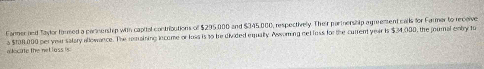 Farmer and Taylor formed a partnership with capital contributions of $295,000 and $345,000, respectively. Their partnership agreement calls for Farmer to receive 
a $108,000 per year salary allowance. The remaining income or loss is to be divided equally. Assuming net loss for the current year is $34,000, the journal entry to 
allocate the net loss is