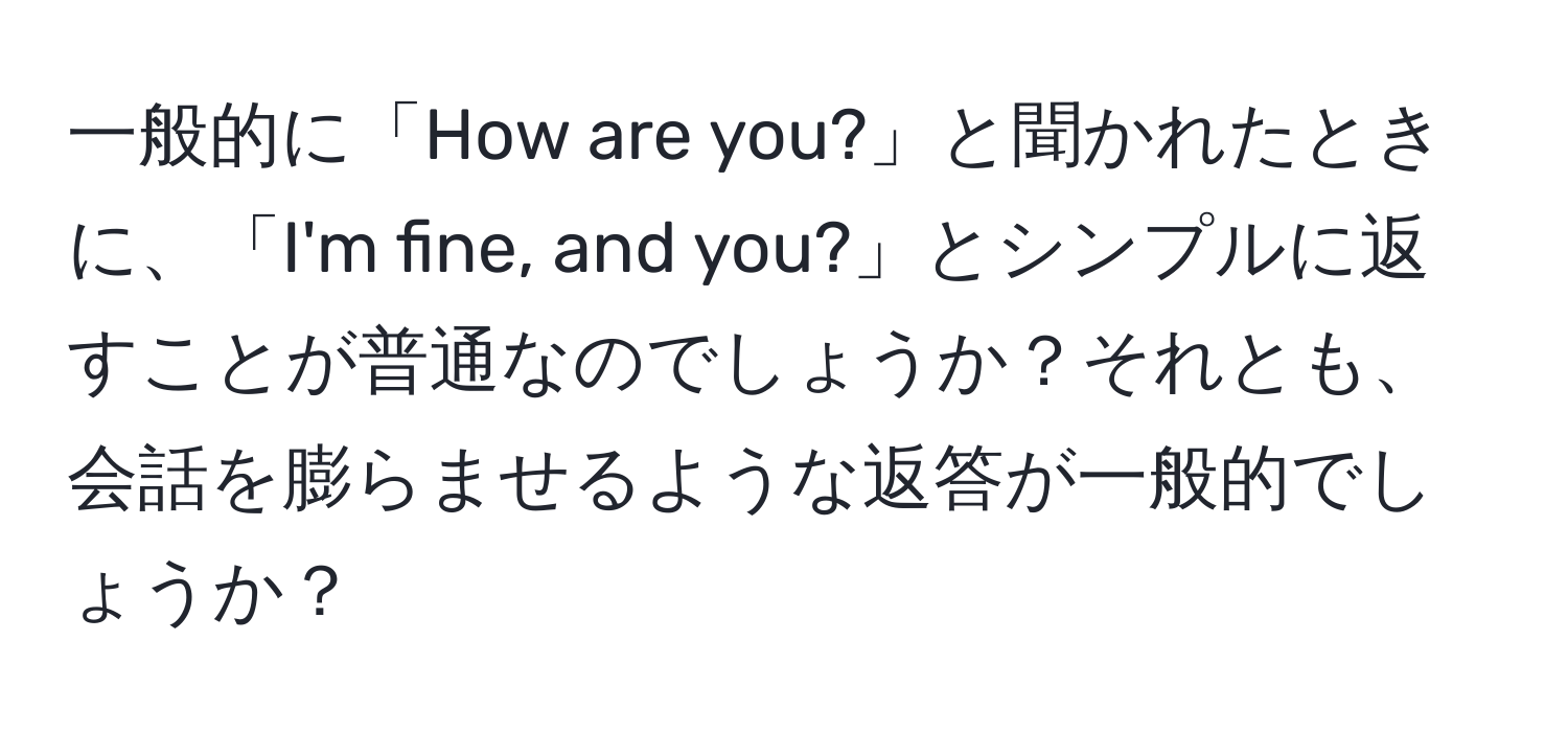 一般的に「How are you?」と聞かれたときに、「I'm fine, and you?」とシンプルに返すことが普通なのでしょうか？それとも、会話を膨らませるような返答が一般的でしょうか？