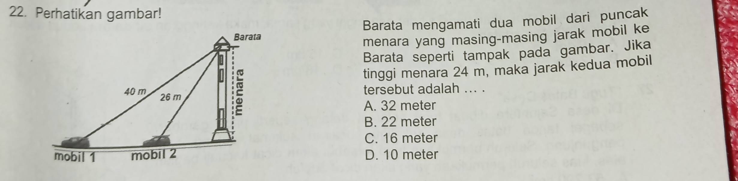 Perhatikan gambar!
Barata mengamati dua mobil dari puncak
menara yang masing-masing jarak mobil ke
Barata seperti tampak pada gambar. Jika
tinggi menara 24 m, maka jarak kedua mobil
tersebut adalah ... .
A. 32 meter
B. 22 meter
C. 16 meter
D. 10 meter