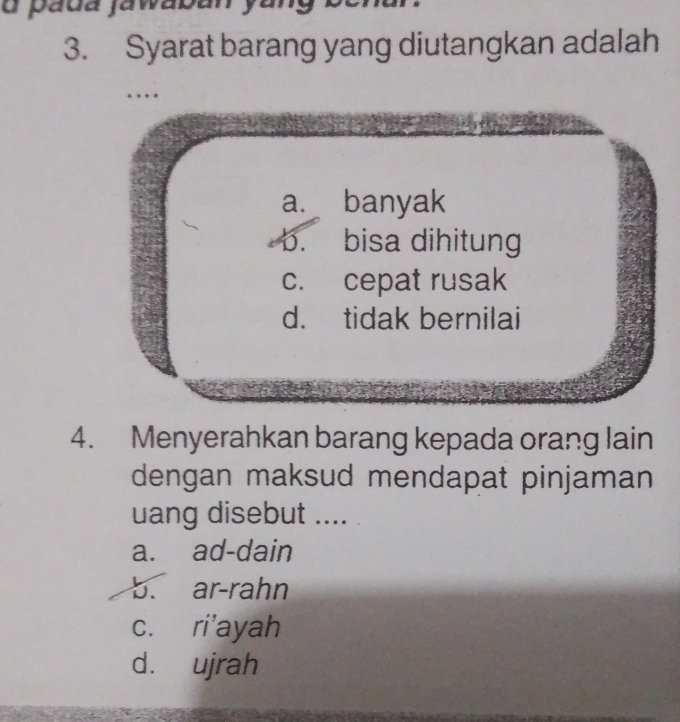 páda jawaban
3. Syarat barang yang diutangkan adalah
…
a. banyak
5. bisa dihitung
c. cepat rusak
d. tidak bernilai
4. Menyerahkan barang kepada orang lain
dengan maksud mendapat pinjaman
uang disebut ....
a. ad-dain
b. ar-rahn
c. ri'ayah
d. ujrah