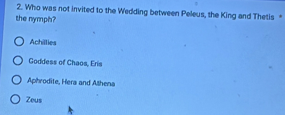 Who was not invited to the Wedding between Peleus, the King and Thetis *
the nymph?
Achillies
Goddess of Chaos, Eris
Aphrodite, Hera and Athena
Zeus