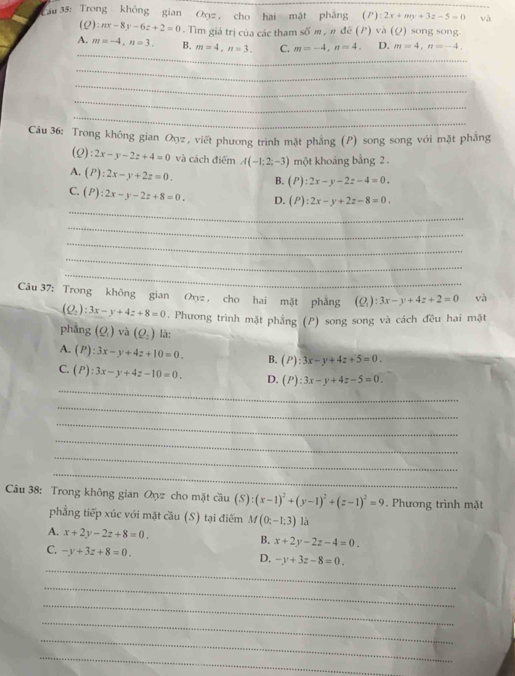 Cau 35: Trong không gian Oxyz cho hai mặt phẳng (P):2x+my+3z-5=0 và
(ρ) :nx-8y-6z+2=0. Tìm giá trị của các tham số m , n đề (P) và (Ω) song song.
_
A. m=-4,n=3. B. m=4,n=3. C. m=-4,n=4, D. m=4,n=-4.
_
_
_
_
_
_
Câu 36: Trong không gian Oợz , viết phương trình mặt phẳng (P) song song với mặt phẳng
(Q): 2x-y-2z+4=0 và cách điểm A(-1;2;-3) một khoảng bằng 2 .
A. (P):2x-y+2z=0.
B. (P):2x-y-2z-4=0.
C. (P):2x-y-2z+8=0.
_
D. (P):2x-y+2z-8=0.
_
_
_
_
Câu 37: Trong không gian Oxyz , cho hai mặt phẳng (Q_1):3x-y+4z+2=0 và
(Q_2):3x-y+4z+8=0. Phưong trình mặt phẳng (P) song song và cách đều hai mặt
phẳng (Q_1) và (Q_2) là:
A. (P):3x-y+4z+10=0.
B. (P):3x-y+4z+5=0.
C. (P):3x-y+4z-10=0.
_
D. (P):3x-y+4z-5=0.
_
_
_
_
_
Câu 38: Trong không gian Oxyz cho mặt cầu hat au(S):(x-1)^2+(y-1)^2+(z-1)^2=9. Phương trình mặt
phẳng tiếp xúc với mặt cầu (S) tại điểm M(0;-1;3) là
A. x+2y-2z+8=0. B. x+2y-2z-4=0.
C. -y+3z+8=0.
_
D. -y+3z-8=0.
_
_
_
_
_