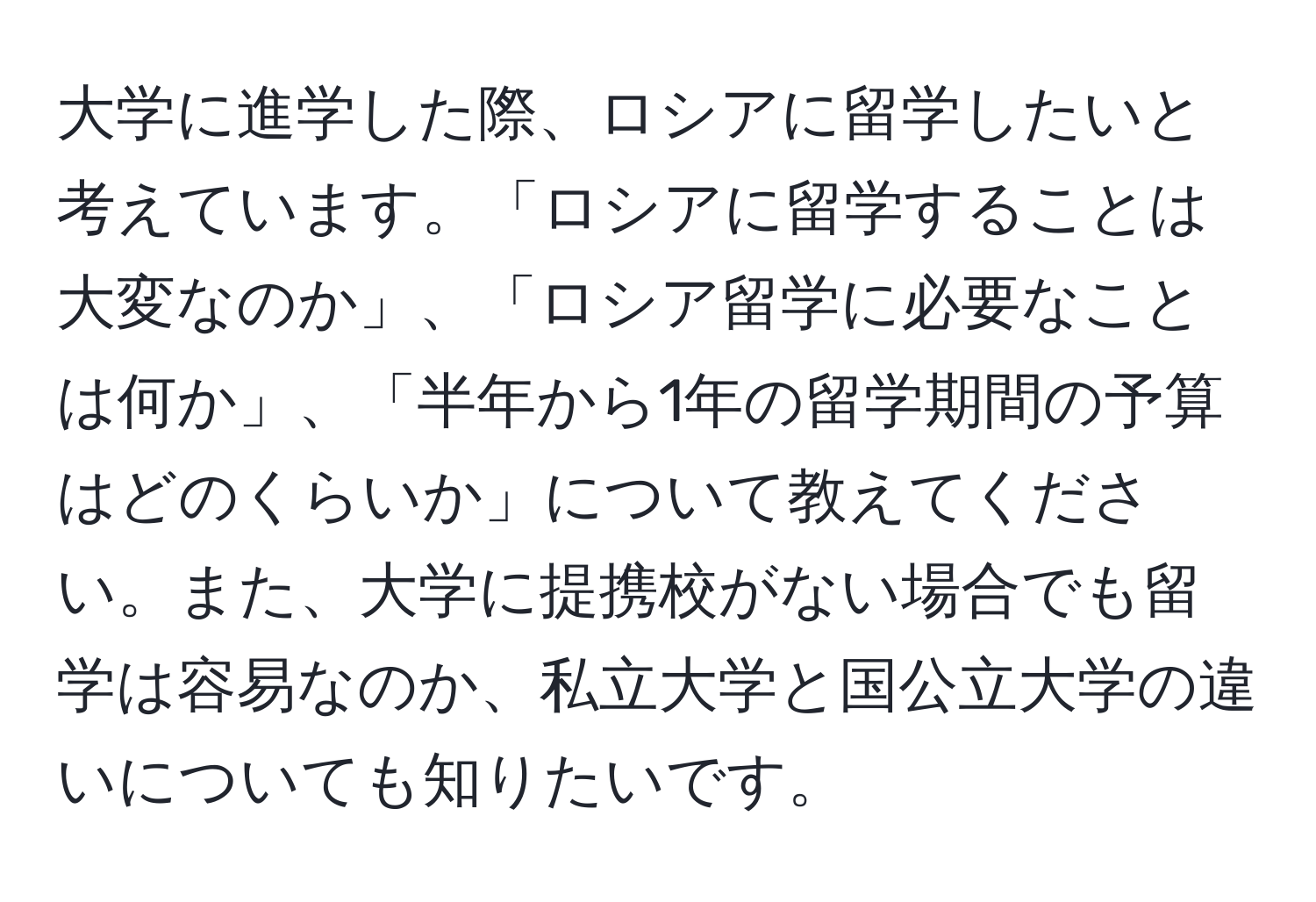 大学に進学した際、ロシアに留学したいと考えています。「ロシアに留学することは大変なのか」、「ロシア留学に必要なことは何か」、「半年から1年の留学期間の予算はどのくらいか」について教えてください。また、大学に提携校がない場合でも留学は容易なのか、私立大学と国公立大学の違いについても知りたいです。