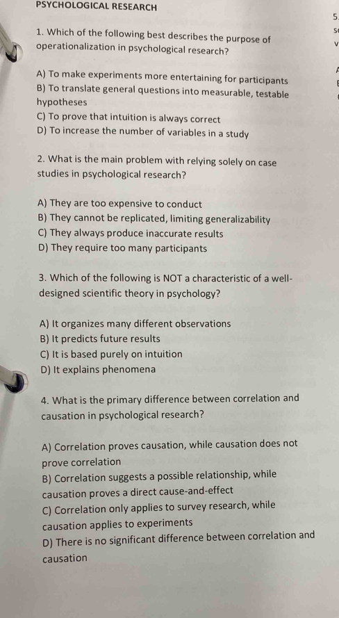 PSYCHOLOGICAL RESEARCH
5
s
1. Which of the following best describes the purpose of v
operationalization in psychological research?
A) To make experiments more entertaining for participants
B) To translate general questions into measurable, testable
hypotheses
C) To prove that intuition is always correct
D) To increase the number of variables in a study
2. What is the main problem with relying solely on case
studies in psychological research?
A) They are too expensive to conduct
B) They cannot be replicated, limiting generalizability
C) They always produce inaccurate results
D) They require too many participants
3. Which of the following is NOT a characteristic of a well-
designed scientific theory in psychology?
A) It organizes many different observations
B) It predicts future results
C) It is based purely on intuition
D) It explains phenomena
4. What is the primary difference between correlation and
causation in psychological research?
A) Correlation proves causation, while causation does not
prove correlation
B) Correlation suggests a possible relationship, while
causation proves a direct cause-and-effect
C) Correlation only applies to survey research, while
causation applies to experiments
D) There is no significant difference between correlation and
causation