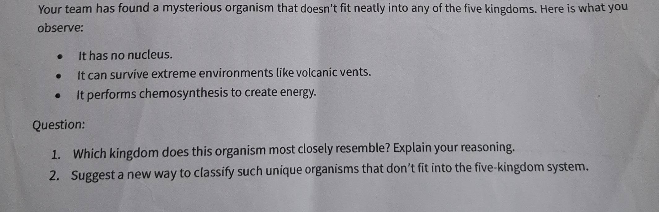 Your team has found a mysterious organism that doesn’t fit neatly into any of the five kingdoms. Here is what you 
observe: 
It has no nucleus. 
It can survive extreme environments like volcanic vents. 
It performs chemosynthesis to create energy. 
Question: 
1. Which kingdom does this organism most closely resemble? Explain your reasoning. 
2. Suggest a new way to classify such unique organisms that don’t fit into the five-kingdom system.