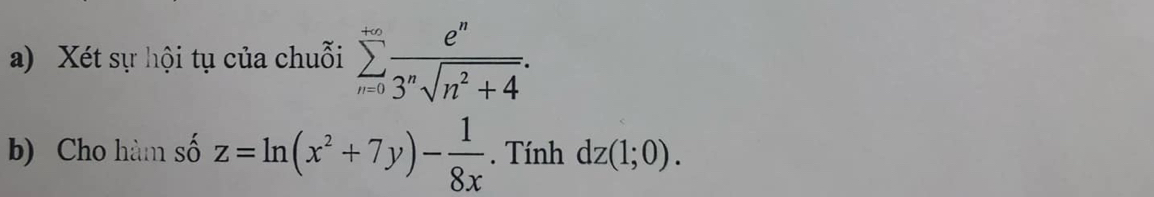 Xét sự hội tụ của chuỗi sumlimits _(n=0)^(+∈fty) e^n/3^nsqrt(n^2+4) . 
b) Cho hàm số z=ln (x^2+7y)- 1/8x . Tính dz(1;0).