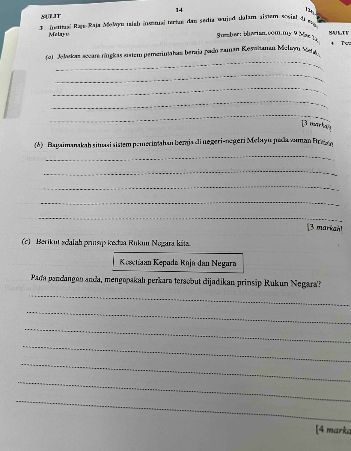 14 
249 
SULIT 
3 Institusi Raja-Raja Melayu ialah institusi tertua dan sedia wujud dalam sistem sosial di neg 
Melayu. Sumber: bharian.com.my 9 Mac 202 SULIT 
4 Peta 
_ 
(a) Jelaskan secara ringkas sistem pemerintahan beraja pada zaman Kesultanan Melayu Melaką 
_ 
_ 
_ 
_ 
[3 markah] 
(b) Bagaimanakah situasi sistem pemerintahan beraja di negeri-negeri Melayu pada zaman British? 
_ 
_ 
_ 
_ 
_ 
[3 markah] 
(c) Berikut adalah prinsip kedua Rukun Negara kita. 
Kesetiaan Kepada Raja dan Negara 
Pada pandangan anda, mengapakah perkara tersebut dijadikan prinsip Rukun Negara? 
_ 
_ 
_ 
_ 
_ 
_ 
_ 
[4 marka