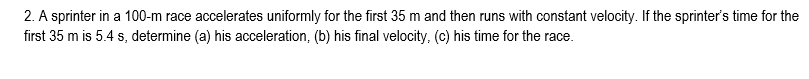 A sprinter in a 100-m race accelerates uniformly for the first 35 m and then runs with constant velocity. If the sprinter's time for the 
first 35 m is 5.4 s, determine (a) his acceleration, (b) his final velocity, (c) his time for the race.