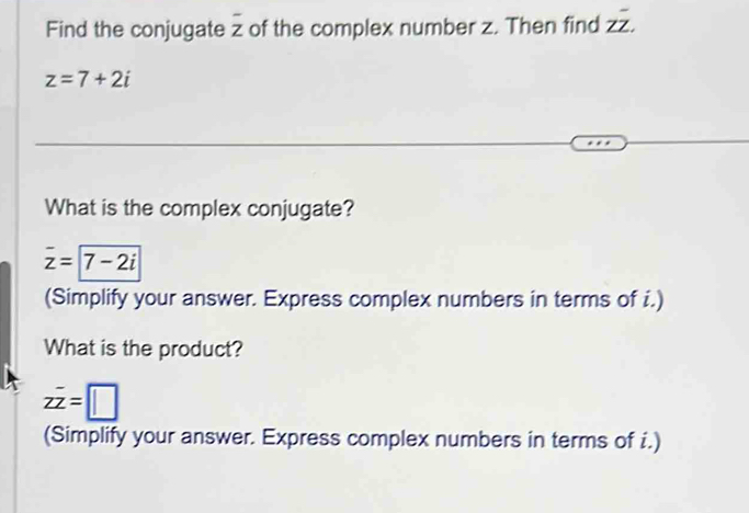 Find the conjugate overline z of the complex number z. Then find Zoverline overline Z.
z=7+2i
What is the complex conjugate?
overline z=|overline 7-2i
(Simplify your answer. Express complex numbers in terms of i.) 
What is the product?
zoverline z=□
(Simplify your answer. Express complex numbers in terms of i.)