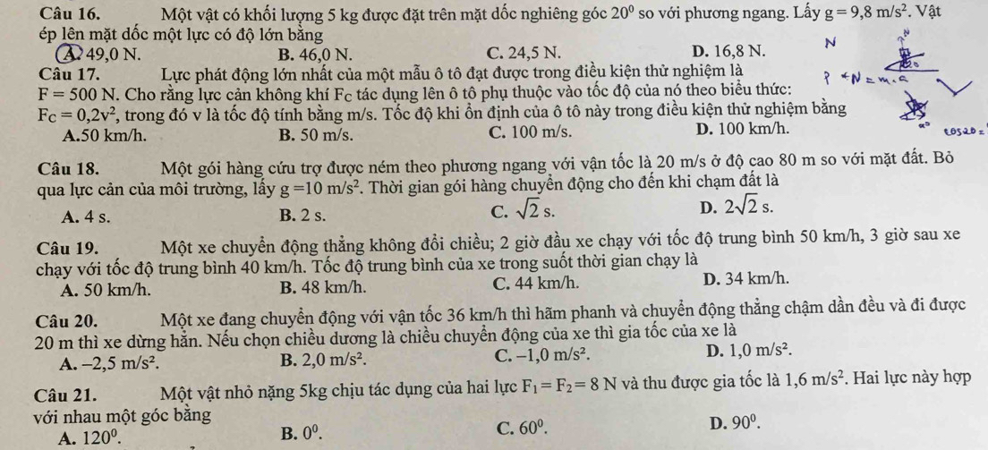 Một vật có khối lượng 5 kg được đặt trên mặt dốc nghiêng góc 20° so với phương ngang. Lấy g=9,8m/s^2. Vật
ép lên mặt dốc một lực có độ lớn bằng N
A. 49,0 N. B. 46,0 N. C. 24,5 N. D. 16,8 N.
Câu 17. Lực phát động lớn nhất của một mẫu ô tô đạt được trong điều kiện thử nghiệm là
F=500N. Cho rằng lực cản không khí Fc tác dụng lên ô tô phụ thuộc vào tốc độ của nó theo biểu thức:
F_C=0,2v^2 F, trong đó v là tốc độ tính bằng m/s. Tốc độ khi ổn định của ô tô này trong điều kiện thử nghiệm bằng
A.50 km/h. B. 50 m/s. C. 100 m/s. D. 100 km/h. e0520 =
Câu 18. Một gói hàng cứu trợ được ném theo phương ngang với vận tốc là 20 m/s ở độ cao 80 m so với mặt đất. Bỏ
qua lực cản của môi trường, lấy g=10m/s^2. Thời gian gói hàng chuyển động cho đến khi chạm đất là
A. 4 s. B. 2 s.
C. sqrt(2)s. D. 2sqrt(2)s.
Câu 19. Một xe chuyển động thẳng không đổi chiều; 2 giờ đầu xe chạy với tốc độ trung bình 50 km/h, 3 giờ sau xe
chạy với tốc độ trung bình 40 km/h. Tốc độ trung bình của xe trong suốt thời gian chạy là
A. 50 km/h. B. 48 km/h. C. 44 km/h. D. 34 km/h.
Câu 20. Một xe đang chuyển động với vận tốc 36 km/h thì hãm phanh và chuyển động thẳng chậm dần đều và đi được
20 m thì xe dừng hằn. Nếu chọn chiều dương là chiều chuyển động của xe thì gia tốc của xe là
C.
A. -2,5m/s^2. B. 2,0m/s^2. -1,0m/s^2.
D. 1,0m/s^2.
Câu 21.  Một vật nhỏ nặng 5kg chịu tác dụng của hai lực F_1=F_2=8N và thu được gia tốc là 1,6m/s^2. Hai lực này hợp
với nhau một góc bằng
D. 90^0.
A. 120^0.
B. 0^0.
C. 60^0.