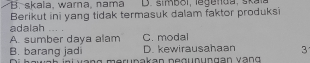 B. skala, warna, nama D. simbol, legenda, skaïa
Berikut ini yang tidak termasuk dalam faktor produksi
adalah ... .
A. sumber daya alam C. modal
B. barang jadi D. kewirausahaan 3
i v an g merunakan pegunungan vang