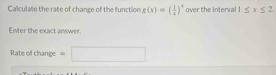 Calculate the rate of change of the function g(x)=( 1/4 )^x over the interval 1≤ x≤ 2. 
Enter the exact answer. 
Rate of change = =□^