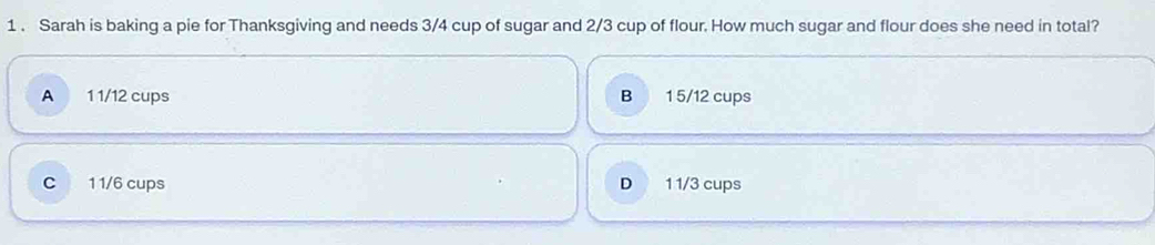 1 . Sarah is baking a pie for Thanksgiving and needs 3/4 cup of sugar and 2/3 cup of flour. How much sugar and flour does she need in total?
A 1 1/12 cups B 1 5/12 cups
C 1 1/6 cups D 1 1/3 cups