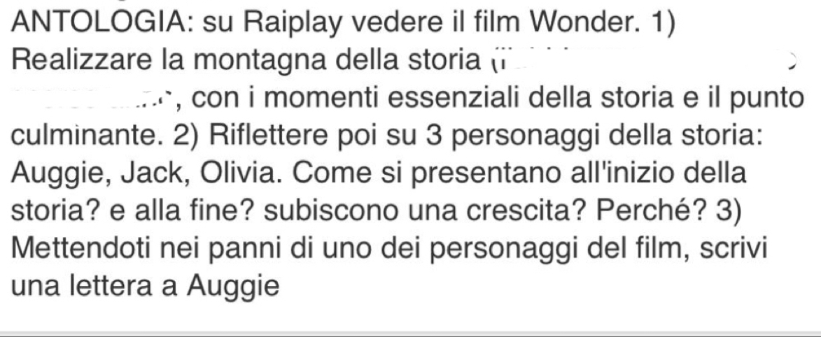 ANTOLOGIA: su Raiplay vedere il film Wonder. 1) 
Realizzare la montagna della storia (i 
, con i momenti essenziali della storia e il punto 
culminante. 2) Riflettere poi su 3 personaggi della storia: 
Auggie, Jack, Olivia. Come si presentano all'inizio della 
storia? e alla fine? subiscono una crescita? Perché? 3) 
Mettendoti nei panni di uno dei personaggi del film, scrivi 
una lettera a Auggie