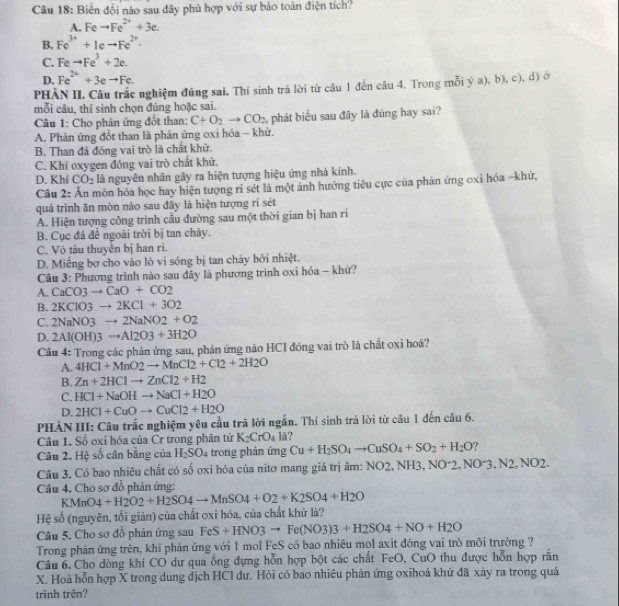 Biến đổi nào sau đây phủ hợp với sự bảo toàn điện tích?
A. Feto Fe^(2+)+3e.
B, Fe^(3+)+1eto Fe^(2+).
C. Feto Fe^3+2e.
D. Fe^(2+)+3eto Fe.
PHÀN II. Câu trắc nghiệm đứng sai. Thí sinh trá lời từ câu 1 đến câu 4. Trong mỗi ý a), b), c), d) ở
mỗi câu, thí sinh chọn đúng hoặc sai.
Câu 1: Cho phản ứng đốt than: C+O_2to CO_2 ,  phát biểu sau đây là đúng hay sai?
A. Phản ứng đốt than là phản ứng oxi hóa - khử.
B. Than đá đóng vai trò là chất khữ.
C. Khí oxygen đóng vai trò chất khử.
D. Khí CO_2 là nguyên nhân gây ra hiện tượng hiệu ứng nhà kính.
Câu 2: Ấn mòn hóa học hay hiện tượng ri sét là một ảnh hưởng tiêu cực của phản ứng oxi hóa -khữ,
quá trình ăn mòn nào sau đây là hiện tượng rí sét
Á. Hiện tượng công trình cầu đường sau một thời gian bị han rì
B. Cục đá để ngoài trời bị tan chảy.
C. Vô tàu thuyên bị han ri.
D. Miếng bơ cho vào lò vi sóng bị tan chảy bởi nhiệt.
Câu 3: Phương trình nào sau dây là phương trình oxỉ hóa - khử?
A. CaCO3to CaO+CO2
B. 2KClO3to 2KCl+3O2
C. 2NaNO3to 2NaNO2+O2
D. 2Al(OH)3to Al2O3+3H2O
Câu 4: Trong các phản ứng sau, phản ứng nào HCI đóng vai trò là chất oxi hoá?
A. 4HCl+MnO2to MnCl2+Cl2+2H2O
B. Zn+2HClto ZnCl2+H2
C. HCl+NaOHto NaCl+H2O
D. 2HCl+CuOto CuCl2+H2O
PHẢN III: Câu trắc nghiệm yêu cầu trã lời ngắn. Thí sinh trả lời từ câu 1 đến câu 6.
Câu 1. Số oxi hóa của Cr trong phân tử K_2CrO_4 lã?
Câu 2. Hệ số cân bằng của H_2SO_4 trong phản ứng Cu+H_2SO_4to CuSO_4+SO_2+H_2O 7
Câu 3. Có bao nhiêu chất có số oxi hóa của nitơ mang giá trị âm: NO2,NH3, NO^-2,NO^-3,N2,NO2.
Câu 4. Cho sơ đồ phản ứng:
KMnO4+H2O2+H2SO4to MnSO4+O2+K2SO4+H2O
Hệ số (nguyên, tối giản) của chất oxi hóa, của chất khử là?
Câu 5. Cho sơ đỗ phản ứng sau FeS+HNO3to Fe(NO3)3+H2SO4+NO+H2O
Trong phản ứng trên, khi phản ứng với 1 mol FeS có bao nhiêu mọl axit đóng vai trò môi trường ?
Câu 6. Cho dòng khi CO dư qua ống đựng hỗn hợp bột các chất FeO, CuO thu được hỗn hợp rắn
X. Hoà hỗn hợp X trong dung dịch HCI dư. Hỏi có bao nhiêu phản ứng oxihoá khử đã xảy ra trong quá
trình trên?