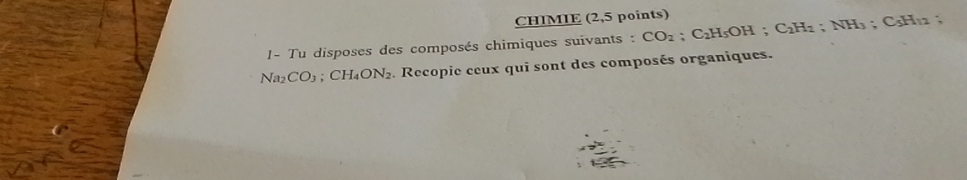 CHIMIE (2,5 points) 
1- Tu disposes des composés chimiques suivants : CO_2; C_2H_5OH; C_2H_2; NH_3; C5H12
Na2 CO_3; CH_4ON_2. Recopie ceux qui sont des composés organiques.