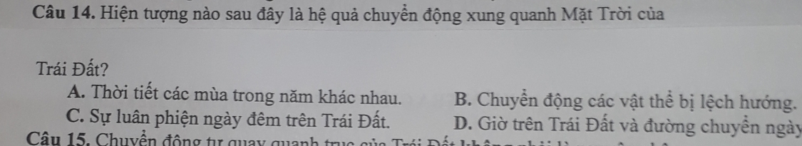 Hiện tượng nào sau đây là hệ quả chuyển động xung quanh Mặt Trời của
Trái Đất?
A. Thời tiết các mùa trong năm khác nhau. B. Chuyển động các vật thể bị lệch hướng.
C. Sự luân phiện ngày đêm trên Trái Đất. D. Giờ trên Trái Đất và đường chuyển ngày
Câu 15. Chuyền động tự quay qua