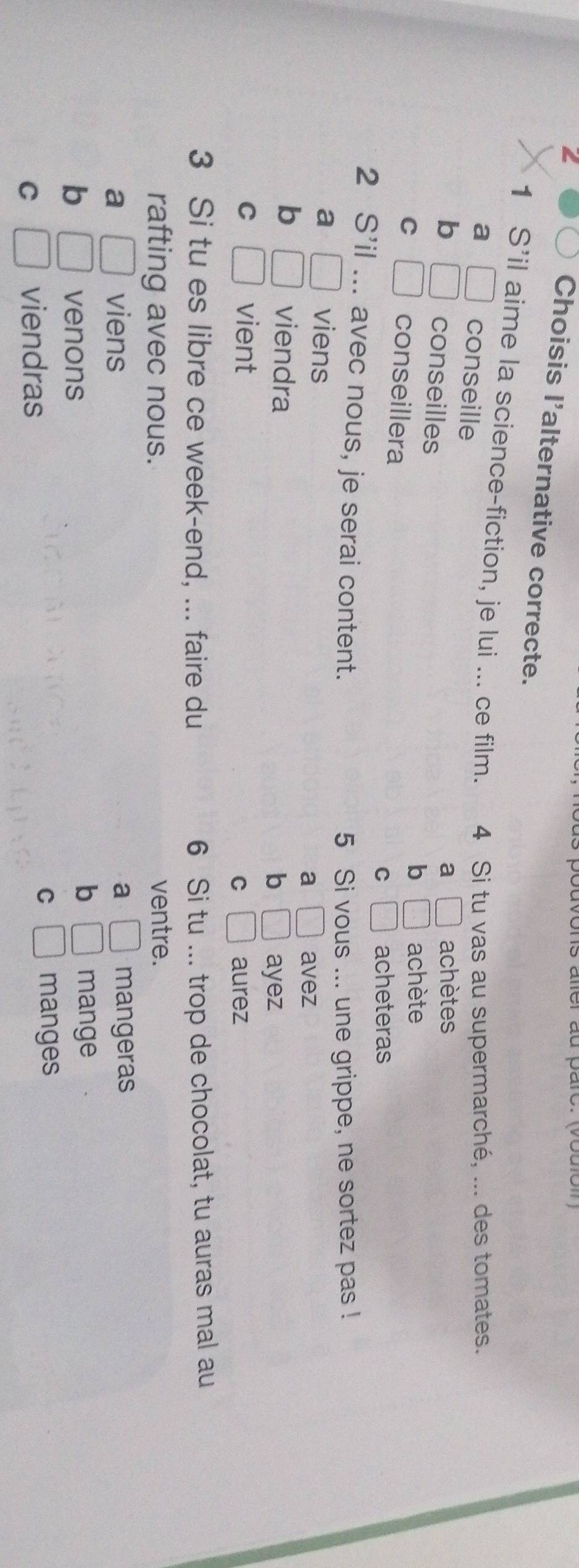 Choisis l'alternative correcte.
1 S'il aime la science-fiction, je lui ... ce film. 4 Si tu vas au supermarché, ... des tomates.
a □ conseille
b □ conseilles
a □ achètes
b □ achète
C □ conseillera
C □ acheteras
2 S' il . .. avec nous, je serai content.
5 Si vous ... une grippe, ne sortez pas !
a □ viens
a □ avez
b □ viendra ayez
b □
C □ vient □ aurez
C
3 Si tu es libre ce week-end, ... faire du 6 Si tu ... trop de chocolat, tu auras mal au
rafting avec nous. ventre.
a □ viens a □ mangeras
b □ venons
b □ mange
C
C □ viendras □ manges