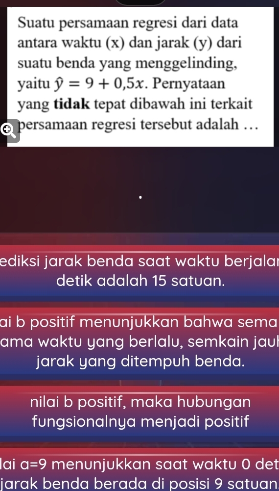 Suatu persamaan regresi dari data
antara waktu (x) dan jarak (y) dari
suatu benda yang menggelinding,
yaitu hat y=9+0,5x. Pernyataan
yang tidak tepat dibawah ini terkait
persamaan regresi tersebut adalah …
ediksi jarak benda saat waktu berjalaı
detik adalah 15 satuan.
ai b positif menunjukkan bahwa sema 
ama waktu yang berlalu, semkain jaul
jarak yang ditempuh benda.
nilai b positif, maka hubungan
fungsionalnya menjadi positif
lai a=9 menunjukkan saat waktu 0 det
jarak benda berada di posisi 9 satuan