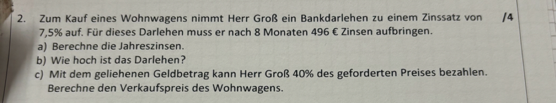 Zum Kauf eines Wohnwagens nimmt Herr Groß ein Bankdarlehen zu einem Zinssatz von /4
7,5% auf. Für dieses Darlehen muss er nach 8 Monaten 496 € Zinsen aufbringen. 
a) Berechne die Jahreszinsen. 
b) Wie hoch ist das Darlehen? 
c) Mit dem geliehenen Geldbetrag kann Herr Groß 40% des geforderten Preises bezahlen. 
Berechne den Verkaufspreis des Wohnwagens.