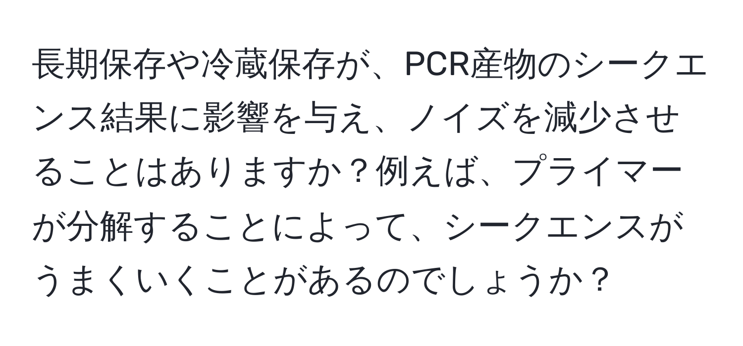 長期保存や冷蔵保存が、PCR産物のシークエンス結果に影響を与え、ノイズを減少させることはありますか？例えば、プライマーが分解することによって、シークエンスがうまくいくことがあるのでしょうか？