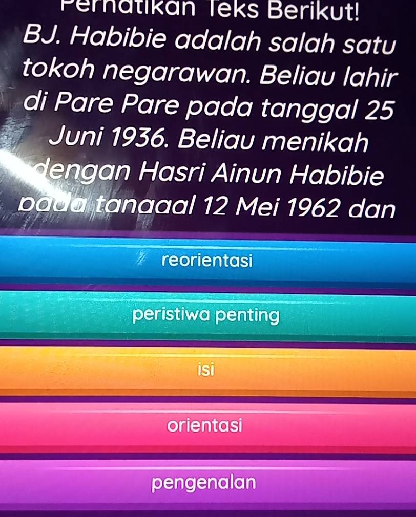 Peratikan Teks Berikut!
BJ. Habibie adalah salah satu
tokoh negarawan. Beliau lahir
di Pare Pare pada tanggal 25
Juni 1936. Beliau menikah
dengan Hasri Ainun Habibie
bada tanaaal 12 Mei 1962 dan
reorientasi
peristiwa penting
orientasi
pengenalan