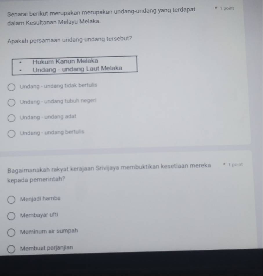 Senarai berikut merupakan merupakan undang-undang yang terdapat 1 point
dalam Kesultanan Melayu Melaka.
Apakah persamaan undang-undang tersebut?
Hukum Kanun Melaka
Undang - undang Laut Melaka
Undang - undang tidak bertulis
Undang - undang tubuh negeri
Undang - undang adat
Undang - undang bertulis
Bagaimanakah rakyat kerajaan Srivijaya membuktikan kesetiaan mereka * 1 point
kepada pemerintah?
Menjadi hamba
Membayar ufti
Meminum air sumpah
Membuat perjanjian