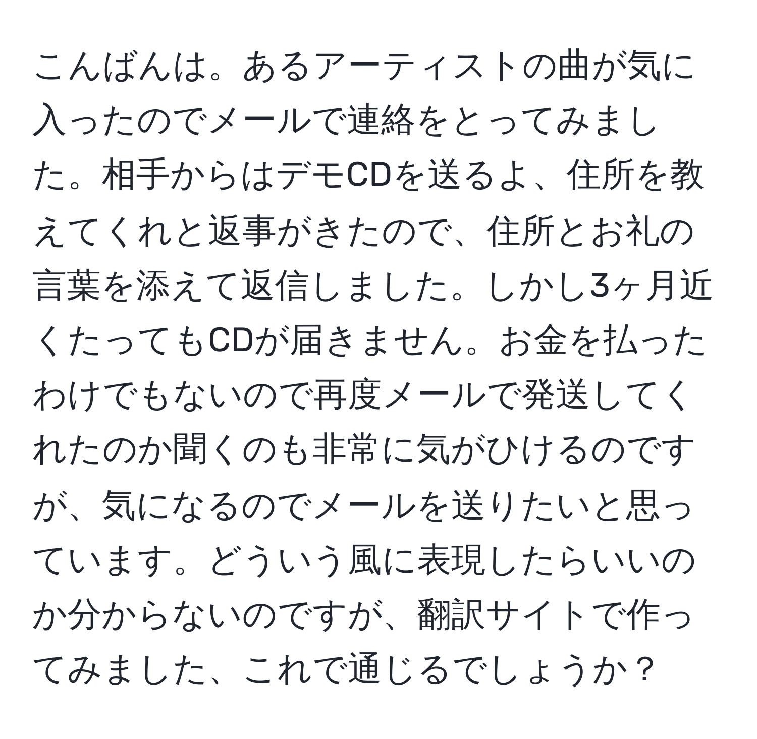 こんばんは。あるアーティストの曲が気に入ったのでメールで連絡をとってみました。相手からはデモCDを送るよ、住所を教えてくれと返事がきたので、住所とお礼の言葉を添えて返信しました。しかし3ヶ月近くたってもCDが届きません。お金を払ったわけでもないので再度メールで発送してくれたのか聞くのも非常に気がひけるのですが、気になるのでメールを送りたいと思っています。どういう風に表現したらいいのか分からないのですが、翻訳サイトで作ってみました、これで通じるでしょうか？