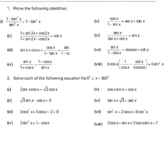 Prove the following identities: 
1)  (1-tan^4x)/sec^2x =1-tan^2x (v)  cos x/1-sin x =sec x+tan x
(ii)  (1+sin 2x+cos 2x)/1+sin 2x-cos 2x =cot x (vi)  sec x/tan x+cot x =sin x
(iii) sin x+cos x= cos x/1-tan x + sin /1-x  (viii)  sin x/1-cos x =cosec x+cot x
(iv)  sin x/1+cos x = (1-cos x)/sin x  (vii) 6cos x( 1/cos x - cot x/cos ecx )=6sin^2x
2. Solve each of the following equation for 0°≤ x<360°
(1) 2sin xcos x=sqrt(2)cos x (v) cos xsin x=cos x
(ii) sqrt(3)sin x-cos x=0 (vi) tan x+sqrt(3)=sec x
(iii) 3cos^2x+5cos x-2=0 (vii) sin^2x=2cos x+3cos^2x
(iv) 2sin^2x=1-cos x (vii) 2cos x-sin x+2cos xsin x=1