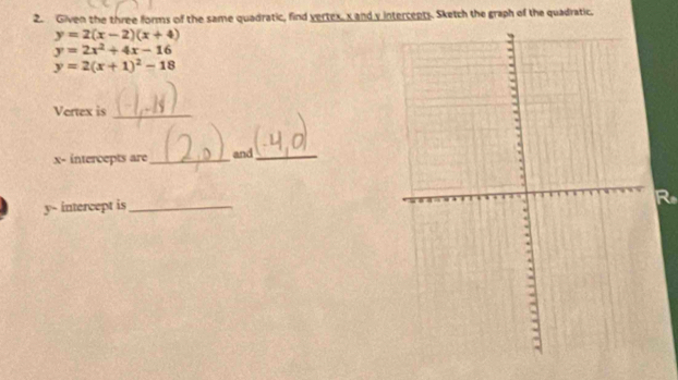 Given the three forms of the same quadratic, find vertex, x and y intercepts. Sketch the graph of the quadratic.
y=2(x-2)(x+4)
y=2x^2+4x-16
y=2(x+1)^2-18
Vertex is_
x - intercepts are _and_
y - intercept is_
R