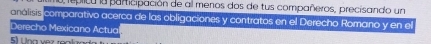 a, replica la paricipación de al menos dos de tus compañeros, precisando un 
analisis comparativo acerca de las obligaciones y contratos en el Derecho Romano y en el 
Derecho Mexicano Actua 
E ü ha vez roakad