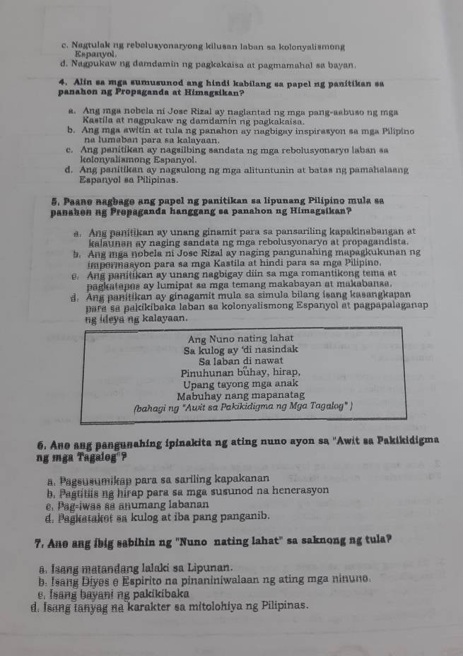 c. Nagtulak ng rebelusyonaryong kilusan laban sa kolonyalismong
Espanyol
d. Nagpukaw ng damdamin ng pagkakaisa at pagmamahal sa bayan.
4. Alin sa mga sumusunod ang hindi kabilang sa papel ng panitikan sa
panahon ng Propaganda at Himagsikan?
a. Ang mga nobela ni Jose Rizal ay naglantad ng mga pang-aabuso ng mga
Kastila at nagpukaw ng damdamin ng pagkakaisa.
b. Ang mga awitin at tula ng panahon ay nagbigay inspirasyon sa mga Pilipino
na lumaban para sa kalayaan.
c. Ang panitikan ay nagsilbing sandata ng mga rebolusyonaryo laban sa
kolonyalismong Espanyol
d. Ang panitikan ay nagsulong ng mga alituntunin at batas ng pamahalaang
Espanyol sa Pilipinas.
5. Paane nagbage ang papel ng panitikan sa lipunang Pilipino mula sa
panshen ng Prepaganda hanggang sa panahon ng Himagsikan?
a. Ang panitikan ay unang ginamit para sa pansariling kapakinabangan at
kalaunan ay naging sandata ng mga rebolusyonaryo at propagandista.
b. Ang mga nobela ni Jose Rizal ay naging pangunahing mapagkukunan ng
impermasyon para sa mga Kastila at hindi para sa mga Pilipine.
. Ang panitikan ay unang nagbigay diin sa mga romantikong tema at
pagkatapes ay lumipat sa mga temang makabayan at makabansa.
d. Ang panitikan ay ginagamit mula sa simula bilang isang kasangkapan
para sa pakikibaka laban sa kolonyalismong Espanyol at pagpapalaganap
ng ideya ng kalayaan.
Ang Nuno nating lahat
Sa kulog ay ‘di nasindak
Sa laban di nawat
Pinuhunan buhay, hirap,
Upang tayong mga anak
Mabuhay nang mapanatag
(bahagi ng “Awit sa Pakikidigma ng Mga Tagalog" )
6. Ane ang pangunahing ipinakita ng ating nuno ayon sa 'Awit sa Pakikidigma
ng mga Tagaleg'?
a. Pagsusumikap para sa sariling kapakanan
b. Pagtitiis ng hirap para sa mga susunod na henerasyon
e. Pag-iwas sa anumang labanan
d. Pagkataket sa kulog at iba pang panganib.
7. Ane ang ibig sabihin ng "Nuno nating lahat" sa saknong ng tula?
a Isang matandang lalaki sa Lipunan.
b. Isang Diyes e Espirito na pinaniniwalaan ng ating mga ninune.
, Isang bayani ng pakikibaka
d. Isang ianyag na karakter sa mitolohiya ng Pilipinas.