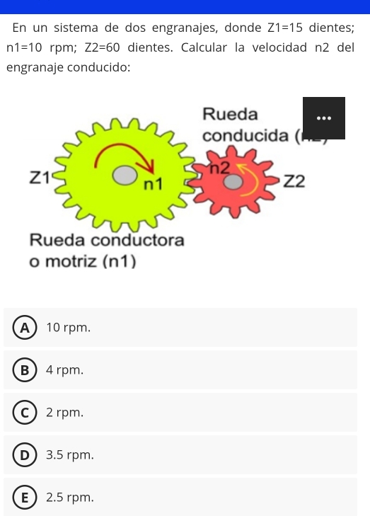 En un sistema de dos engranajes, donde Z1=15 dientes;
n1=10 rpm; Z2=60 dientes. Calcular la velocidad n2 del
engranaje conducido:
A 10 rpm.
B  4 rpm.
c 2 rpm.
D 3.5 rpm.
E 2.5 rpm.