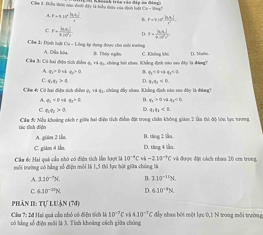 IM( Khoanh tròn vào đáp án đúng)
Câu 1: Biểu thức nào dưới đây là biểu thức của định luật Cu - lông?
A. F=9.10^9.frac |q_1q_2|r.
B. F=9.10^9.frac |q_1q_2|r^2.
C. F=frac |q_1q_2|9.10^9r.
D. F=frac |q_1q_2|9.10^9r^2.
Câu 2: Định luật Cu - Lông áp dụng được cho môi trường
A. Dầu hỏa. B. Thủy ngân. C. Không khí. D. Nước.
Câu 3: Có hai điện tích điểm q_1 và q_2 , chúng hút nhau. Khẳng định nào sau đây là đúng?
A. q_1>0 và q_2>0. B. q_1<0</tex> và q_2<0.
C. q_1q_2>0. D. q_1q_2<0.
Câu 4: Có hai điện tích điểm q_1 và q_2 , chúng đầy nhau. Khẳng định nào sau đây là đúng?
A. q_1<0</tex> và q_2>0. B. q_1>0 và q_2<0.
C. q_1q_2>0. D. q_1q_2<0.
Câu 5: Nếu khoảng cách r giữa hai điện tích điểm đặt trong chân không giảm 2 lần thì độ lớn lực tương
tác tĩnh điện
A. giảm 2 lần. B. tăng 2 lần.
C. giảm 4 lần. D. tăng 4 lần.
Câu 6: Hai quả cầu nhỏ có điện tích lần lượt là 10^(-9)C và -2.10^(-9)C và được đặt cách nhau 20 cm trong
môi trường có hằng số điện môi là 1,5 thì lực hút giữa chúng là
A. 3.10^(-7)N. B. 3.10^(-11)N.
C. 6.10^(-10)N. D. 6.10^(-8)N.
phÀN II: Tự luận (7ª)
Câu 7:2d Hai quả cầu nhỏ có điện tích là 10^(-7)C và 4.10^(-7)C đầy nhau bởi một lực 0,1 N trong môi trường
có hằng số điện môi là 3. Tính khoảng cách giữa chúng