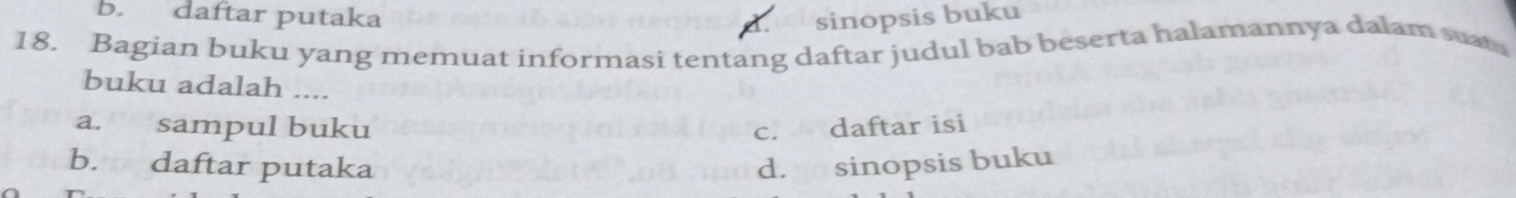 b. daftar putaka sinopsis buku
18. Bagian buku yang memuat informasi tentang daftar judul bab beserta halamannya dalam suat
buku adalah ....
a. sampul buku c. daftar isi
b. daftar putaka d. sinopsis buku