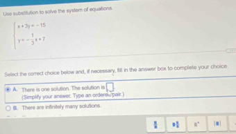 Use substitution to solve the system of equations.
beginarrayl x+3y=-15 y=- 1/3 x+7endarray.

Select the correct choice below and, if necessary, fill in the answer box to complete your choice.
A. There is one solution. The solution is | 
(Simplify your answer. Type an ordere s pair.)
B. There are infinitely many solutions.
 8/8  3 1/2  □° |□ |