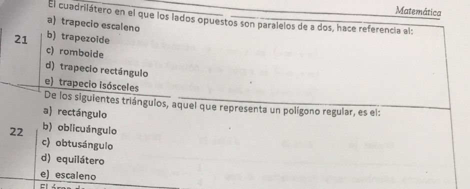 Matemática
El cuadrilátero en el que los lados opuestos son paralelos de a dos, hace referencia al:
a) trapecio escaleno
21 b) trapezoide
c) romboide
d) trapecio rectángulo
e)trapecio isósceles
De los siguientes triángulos, aquel que representa un polígono regular, es el:
a) rectángulo
22 b) oblicuángulo
c) obtusángulo
d) equilátero
e) escaleno