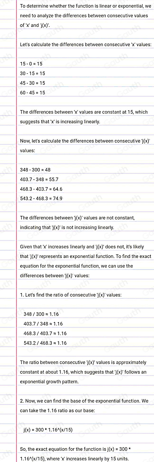 To determine whether the function is linear or exponential, we 
need to analyze the differences between consecutive values 
of ' x ' and ' j(x)'. 
Let's calculate the differences between consecutive ' x ' values:
15-0=15
30-15=15
45-30=15
60-45=15
The differences between ' x ' values are constant at 15, which 
suggests that ' x ' is increasing linearly. 
Now, let's calculate the differences between consecutive 'j(x)
values:
348-300=48
403.7-348=55.7
468.3-403.7=64.6
543.2-468.3=74.9
The differences between 'j(x)' values are not constant, 
indicating that 'j(x)' is not increasing linearly. 
Given that ' x ' increases linearly and 'j(x)' does not, it's likely 
that 'j(x)' ' represents an exponential function. To find the exact 
equation for the exponential function, we can use the 
differences between 'j(x) values: 
1. Let's find the ratio of consecutive 'j(x)' values:
348/300approx 1.16
403.7/348approx 1.16
468.3/403.7approx 1.16
543.2/468.3approx 1.16
The ratio between consecutive 'j(x)' values is approximately 
constant at about 1.16, which suggests that 'j(x)' follows an 
exponential growth pattern. 
2. Now, we can find the base of the exponential function. We 
can take the 1.16 ratio as our base:
j(x)=300*1.16^(wedge)(x/15)
So, the exact equation for the function is j(x)=300^*
1.16^(wedge)(x/15 ), where ' x ' increases linearly by 15 units.