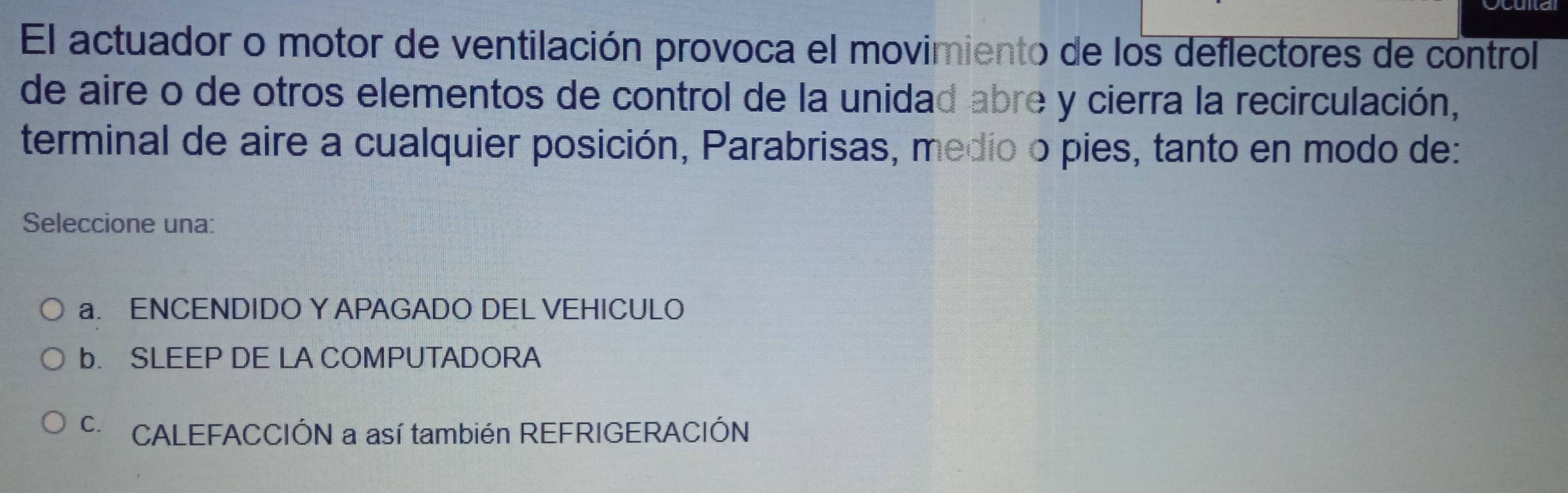 El actuador o motor de ventilación provoca el movimiento de los deflectores de control
de aire o de otros elementos de control de la unidad abre y cierra la recirculación,
terminal de aire a cualquier posición, Parabrisas, medio o pies, tanto en modo de:
Seleccione una:
a. ENCENDIDO Y APAGADO DEL VEHICULO
b. SLEEP DE LA COMPUTADORA
c CALEFACCIÓN a así también REFRIGERACIÓN